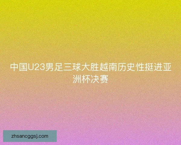 中国U23男足三球大胜越南历史性挺进亚洲杯决赛