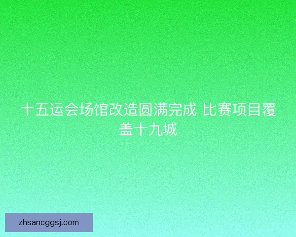 十五运会场馆改造圆满完成 比赛项目覆盖十九城