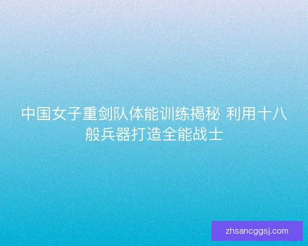 中国女子重剑队体能训练揭秘 利用十八般兵器打造全能战士
