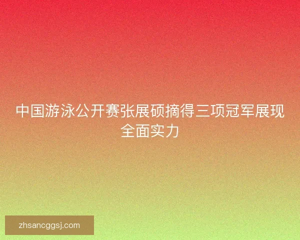 中国游泳公开赛张展硕摘得三项冠军展现全面实力