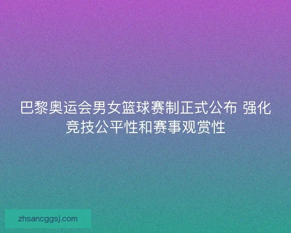 巴黎奥运会男女篮球赛制正式公布 强化竞技公平性和赛事观赏性