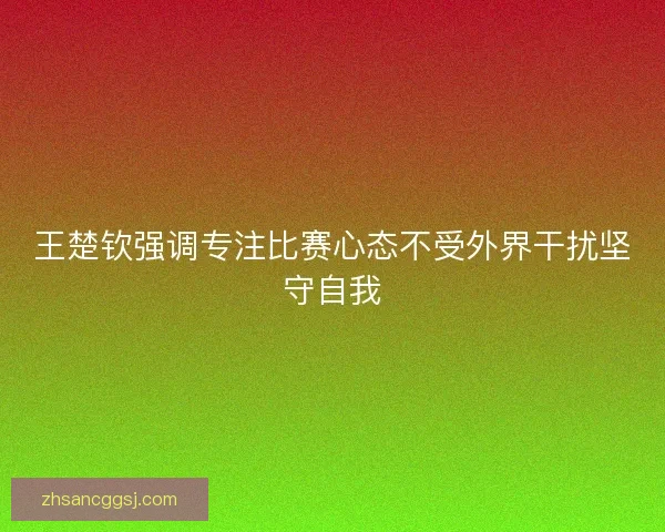 王楚钦强调专注比赛心态不受外界干扰坚守自我