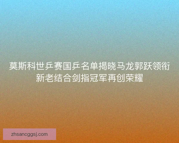 莫斯科世乒赛国乒名单揭晓马龙郭跃领衔新老结合剑指冠军再创荣耀